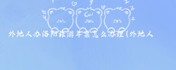 外地人办洛阳旅游年票怎么办理(外地人办旅游年票)