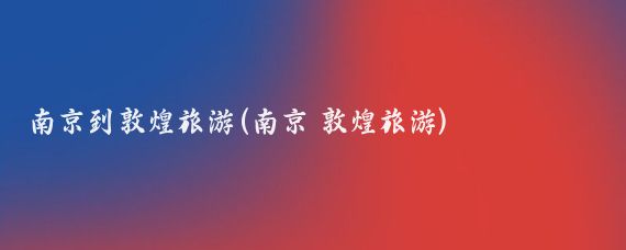 南京到敦煌旅游(南京 敦煌旅游)