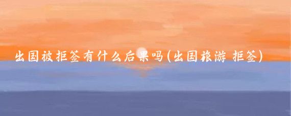 出国被拒签有什么后果吗(出国旅游 拒签)