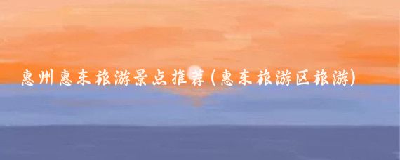 惠州惠东旅游景点推荐(惠东旅游区旅游)