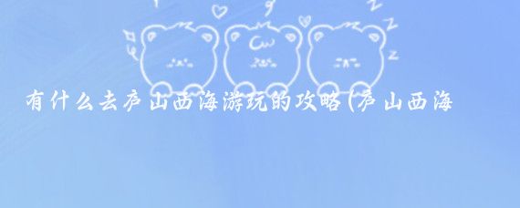 有什么去庐山西海游玩的攻略(庐山西海旅游攻略三天)