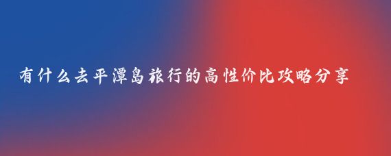有什么去平潭岛旅行的高性价比攻略分享(平潭岛旅游攻略怎么)