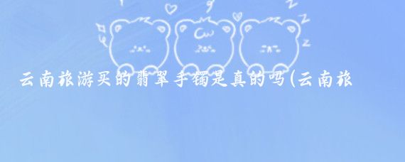 云南旅游买的翡翠手镯是真的吗(云南旅游买的手镯)
