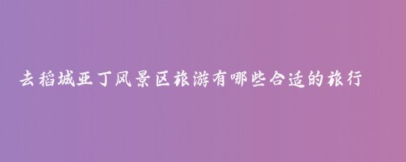 去稻城亚丁风景区旅游有哪些合适的旅行攻略(稻城亚丁旅游攻略长沙)