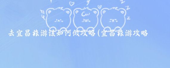 去宜昌旅游该如何做攻略(宜昌旅游攻略手帐)