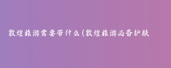 敦煌旅游需要带什么(敦煌旅游必备护肤品)
