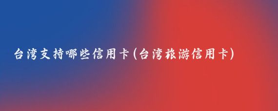 台湾支持哪些信用卡(台湾旅游信用卡)