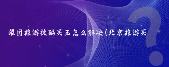 跟团旅游被骗买玉怎么解决(北京旅游买玉被骗)