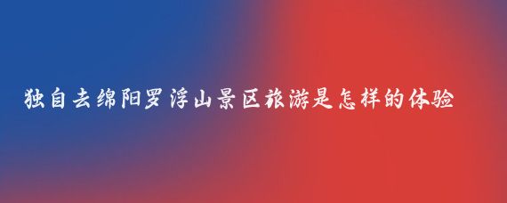 独自去绵阳罗浮山景区旅游是怎样的体验(绵阳 旅游 罗浮山)