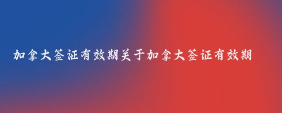加拿大签证有效期关于加拿大签证有效期介绍(加拿大旅游签证 有效期)