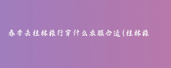 春季去桂林旅行穿什么衣服合适(桂林旅游穿什么衣服)