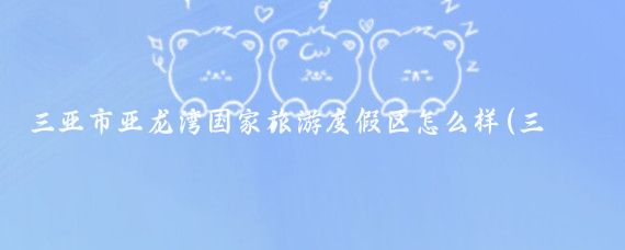 三亚市亚龙湾国家旅游度假区怎么样(三亚亚龙湾国家旅游度假区)
