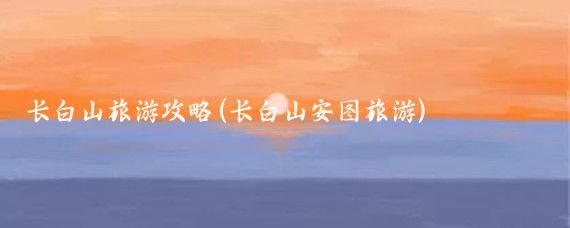 长白山旅游攻略(长白山安图旅游)