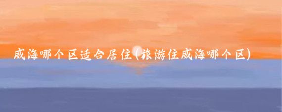 威海哪个区适合居住(旅游住威海哪个区)