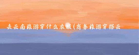 去云南旅游穿什么衣服(商务旅游穿搭云南)