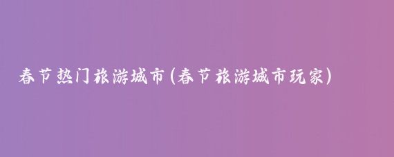 春节热门旅游城市(春节旅游城市玩家)