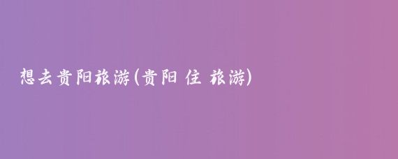 想去贵阳旅游(贵阳 住 旅游)