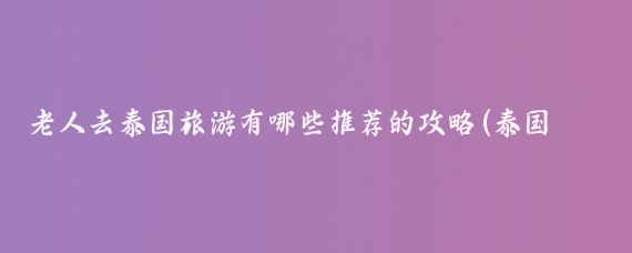 老人去泰国旅游有哪些推荐的攻略(泰国旅游适合老人)
