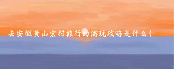 去安徽黄山宏村旅行的游玩攻略是什么(安徽宏村黄山旅游)