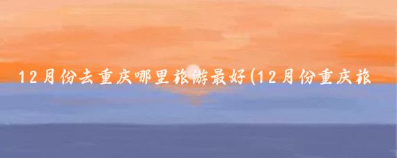 12月份去重庆哪里旅游最好(12月份重庆旅游)