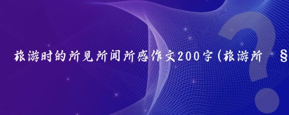 旅游时的所见所闻所感作文200字(旅游所见所感所闻)