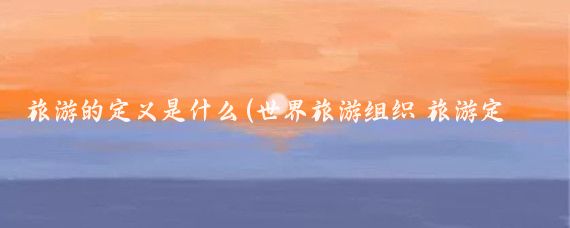 旅游的定义是什么(世界旅游组织 旅游定义)