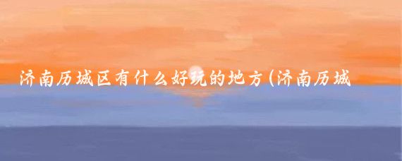 济南历城区有什么好玩的地方(济南历城区旅游)
