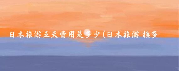 日本旅游五天费用是多少(日本旅游 换多少钱)