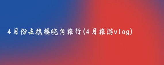 4月份去樵楼晓角旅行(4月旅游vlog)