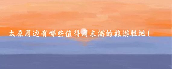 太原周边有哪些值得周末游的旅游胜地(太原周边旅游的地方)