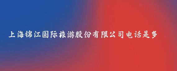上海锦江国际旅游股份有限公司电话是多少(锦江国际旅游股份)