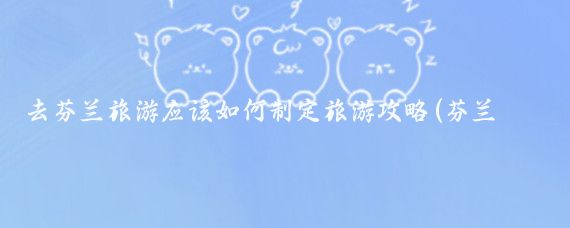 去芬兰旅游应该如何制定旅游攻略(芬兰旅游攻略三天)