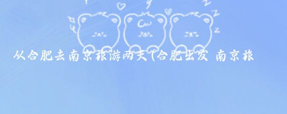 从合肥去南京旅游两天(合肥出发 南京旅游)