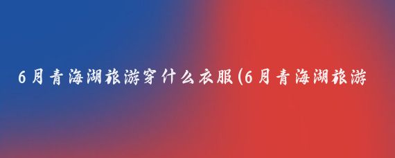 6月青海湖旅游穿什么衣服(6月青海湖旅游)