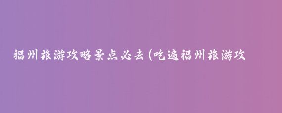 福州旅游攻略景点必去(吃遍福州旅游攻略)