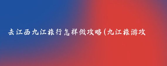 去江西九江旅行怎样做攻略(九江旅游攻略怎么)