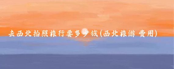 去西北拍照旅行要多少钱(西北旅游 费用)