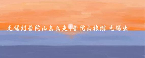 无锡到普陀山怎么走(普陀山旅游 无锡出发)
