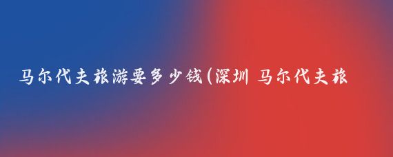 马尔代夫旅游要多少钱(深圳 马尔代夫旅游 价格)
