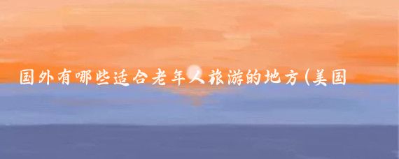 国外有哪些适合老年人旅游的地方(美国老年人旅游)
