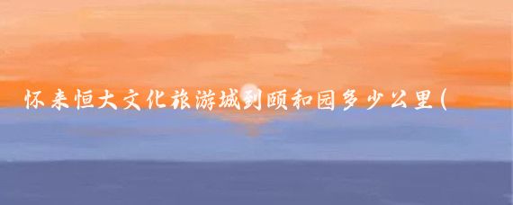 怀来恒大文化旅游城到颐和园多少公里(怀来 恒大文化旅游城)
