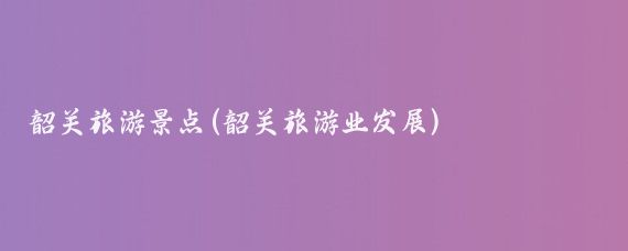 韶关旅游景点(韶关旅游业发展)