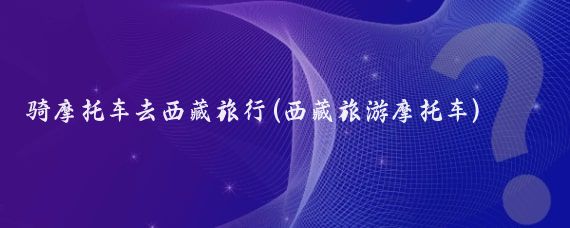 骑摩托车去西藏旅行(西藏旅游摩托车)
