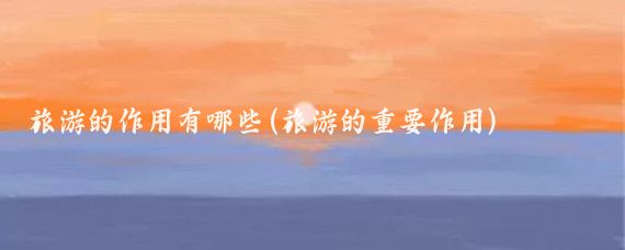 旅游的作用有哪些(旅游的重要作用)