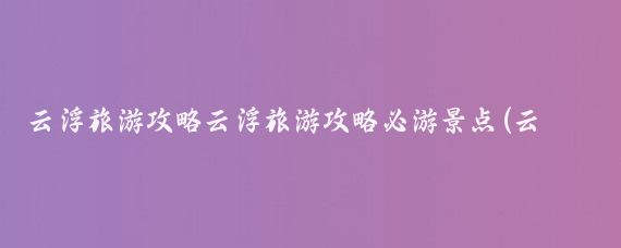 云浮旅游攻略云浮旅游攻略必游景点(云浮旅游攻略西安)