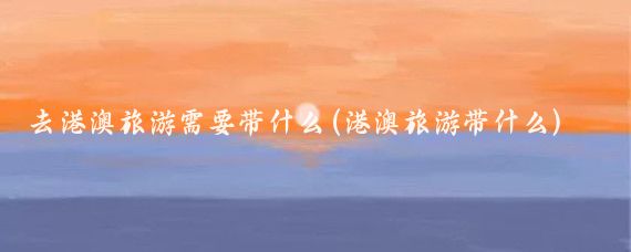 去港澳旅游需要带什么(港澳旅游带什么)
