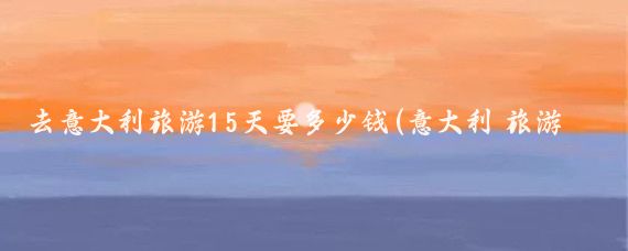 去意大利旅游15天要多少钱(意大利 旅游 花费)