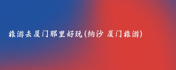 旅游去厦门那里好玩(纳沙 厦门旅游)
