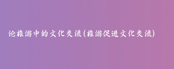 论旅游中的文化交流(旅游促进文化交流)