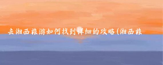 去湘西旅游如何找到详细的攻略(湘西旅游攻略怎么)